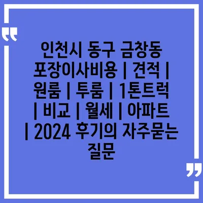 인천시 동구 금창동 포장이사비용 | 견적 | 원룸 | 투룸 | 1톤트럭 | 비교 | 월세 | 아파트 | 2024 후기