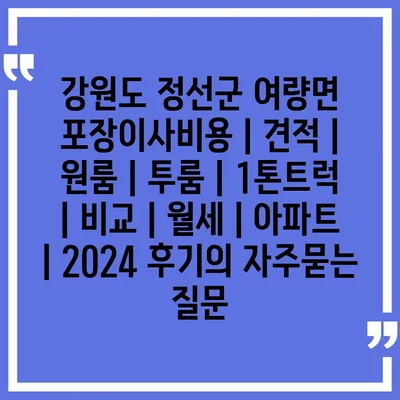 강원도 정선군 여량면 포장이사비용 | 견적 | 원룸 | 투룸 | 1톤트럭 | 비교 | 월세 | 아파트 | 2024 후기