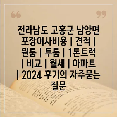 전라남도 고흥군 남양면 포장이사비용 | 견적 | 원룸 | 투룸 | 1톤트럭 | 비교 | 월세 | 아파트 | 2024 후기