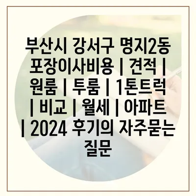 부산시 강서구 명지2동 포장이사비용 | 견적 | 원룸 | 투룸 | 1톤트럭 | 비교 | 월세 | 아파트 | 2024 후기