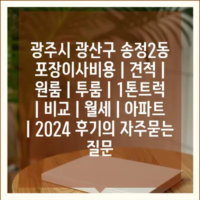 광주시 광산구 송정2동 포장이사비용 | 견적 | 원룸 | 투룸 | 1톤트럭 | 비교 | 월세 | 아파트 | 2024 후기