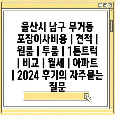 울산시 남구 무거동 포장이사비용 | 견적 | 원룸 | 투룸 | 1톤트럭 | 비교 | 월세 | 아파트 | 2024 후기