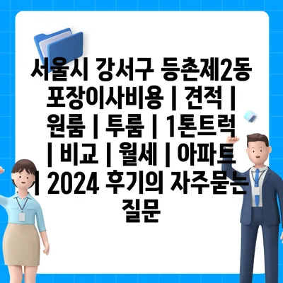 서울시 강서구 등촌제2동 포장이사비용 | 견적 | 원룸 | 투룸 | 1톤트럭 | 비교 | 월세 | 아파트 | 2024 후기