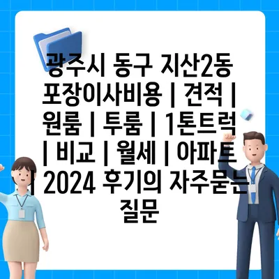 광주시 동구 지산2동 포장이사비용 | 견적 | 원룸 | 투룸 | 1톤트럭 | 비교 | 월세 | 아파트 | 2024 후기