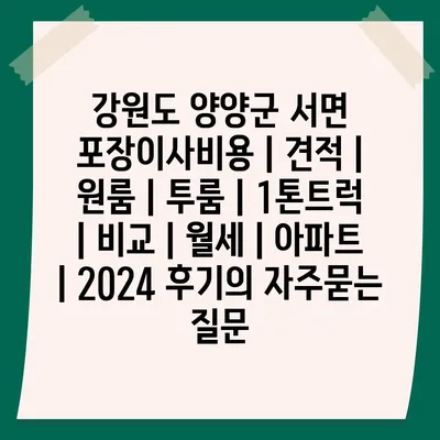 강원도 양양군 서면 포장이사비용 | 견적 | 원룸 | 투룸 | 1톤트럭 | 비교 | 월세 | 아파트 | 2024 후기