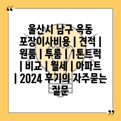 울산시 남구 옥동 포장이사비용 | 견적 | 원룸 | 투룸 | 1톤트럭 | 비교 | 월세 | 아파트 | 2024 후기