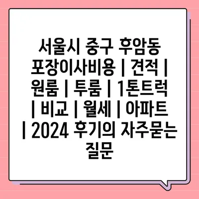 서울시 중구 후암동 포장이사비용 | 견적 | 원룸 | 투룸 | 1톤트럭 | 비교 | 월세 | 아파트 | 2024 후기