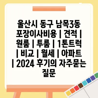 울산시 동구 남목3동 포장이사비용 | 견적 | 원룸 | 투룸 | 1톤트럭 | 비교 | 월세 | 아파트 | 2024 후기