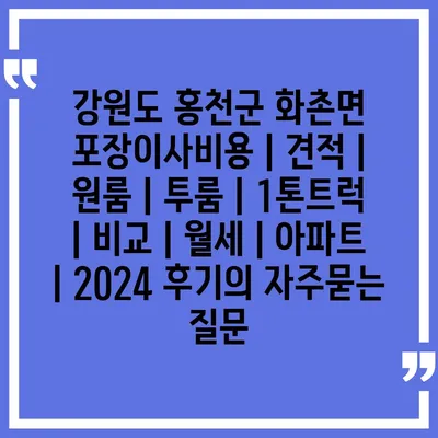 강원도 홍천군 화촌면 포장이사비용 | 견적 | 원룸 | 투룸 | 1톤트럭 | 비교 | 월세 | 아파트 | 2024 후기