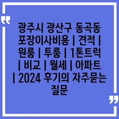 광주시 광산구 동곡동 포장이사비용 | 견적 | 원룸 | 투룸 | 1톤트럭 | 비교 | 월세 | 아파트 | 2024 후기