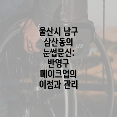 울산시 남구 삼산동의 눈썹문신: 반영구 메이크업의 이점과 관리